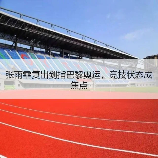 张雨霏复出剑指巴黎奥运,竞技状态成焦点